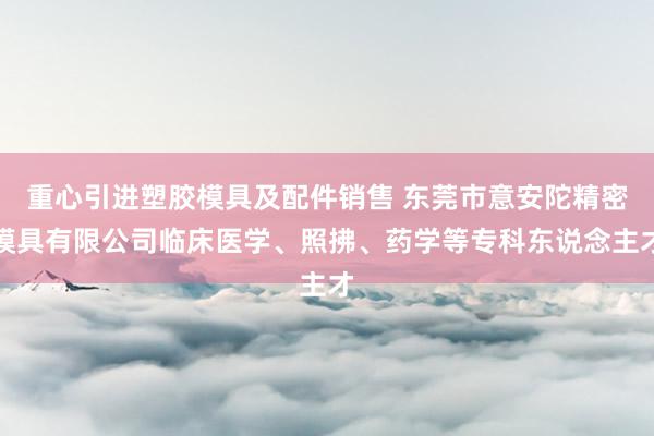 重心引进塑胶模具及配件销售 东莞市意安陀精密模具有限公司临床医学、照拂、药学等专科东说念主才