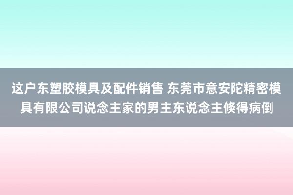 这户东塑胶模具及配件销售 东莞市意安陀精密模具有限公司说念主家的男主东说念主倏得病倒