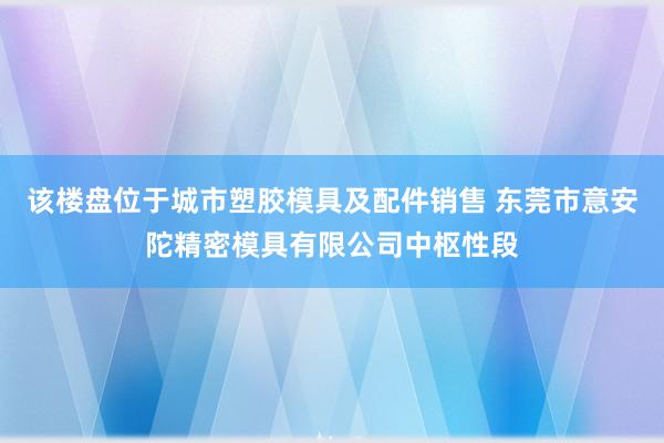 该楼盘位于城市塑胶模具及配件销售 东莞市意安陀精密模具有限公司中枢性段