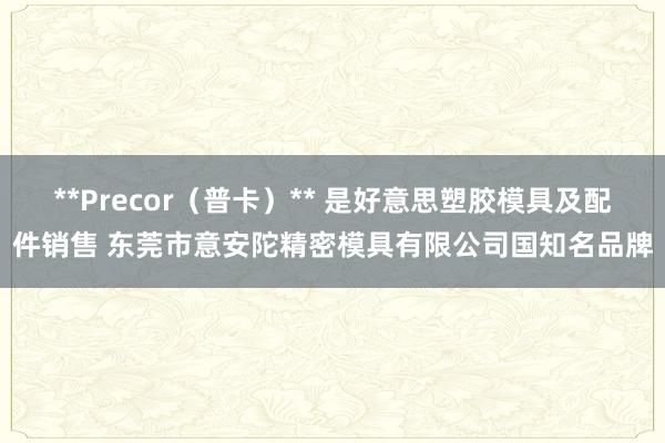 **Precor（普卡）** 是好意思塑胶模具及配件销售 东莞市意安陀精密模具有限公司国知名品牌