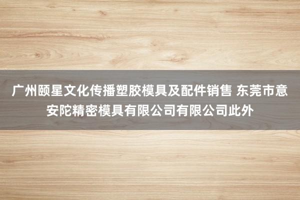 广州颐星文化传播塑胶模具及配件销售 东莞市意安陀精密模具有限公司有限公司此外